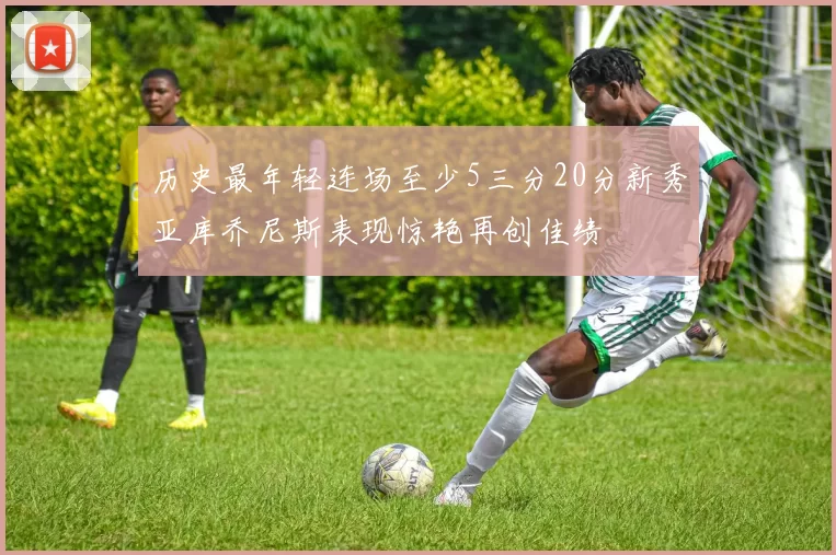 历史最年轻连场至少5三分20分新秀亚库乔尼斯表现惊艳再创佳绩