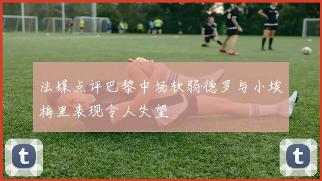 法媒点评巴黎中场软弱德罗与小埃梅里表现令人失望