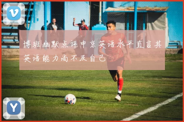 博班幽默点评申京英语水平直言其英语能力尚不及自己