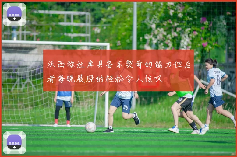 沃西称杜库具备东契奇的能力但后者每晚展现的轻松令人惊叹