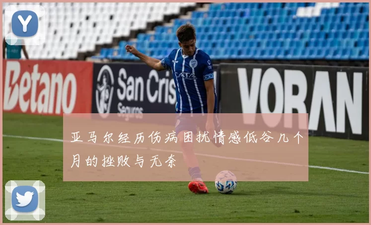亚马尔经历伤病困扰情感低谷几个月的挫败与无奈