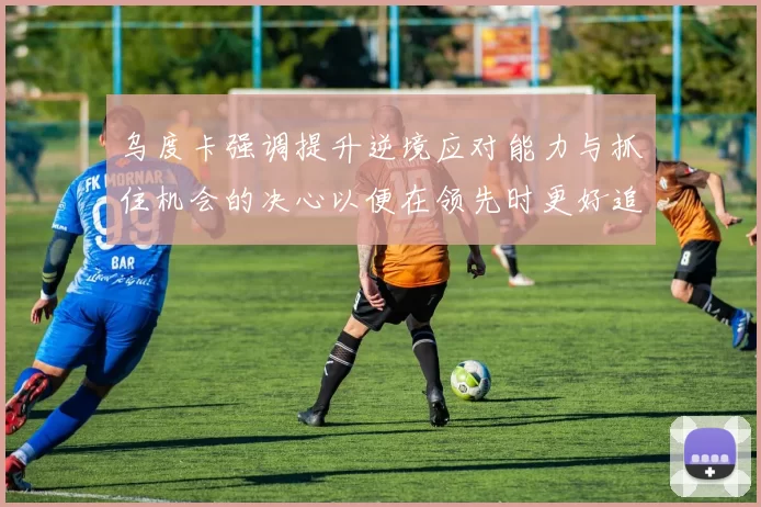 乌度卡强调提升逆境应对能力与抓住机会的决心以便在领先时更好追击对手