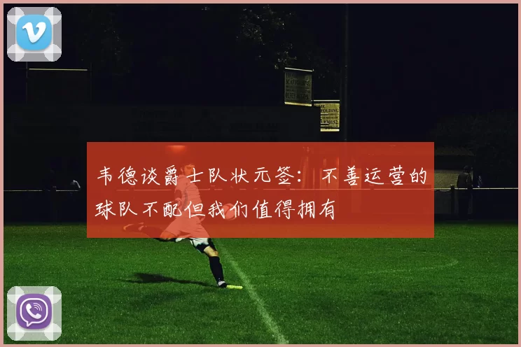韦德谈爵士队状元签：不善运营的球队不配但我们值得拥有