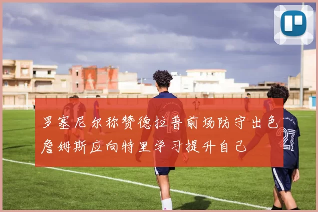 罗塞尼尔称赞德拉普前场防守出色詹姆斯应向特里学习提升自己