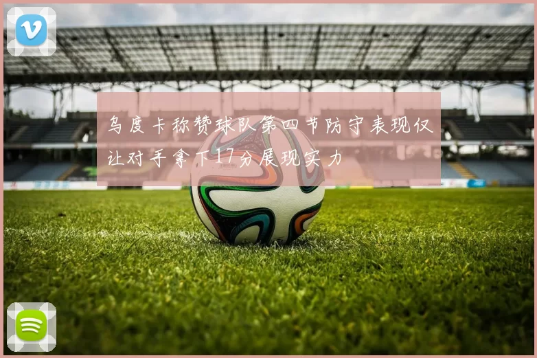 乌度卡称赞球队第四节防守表现仅让对手拿下17分展现实力