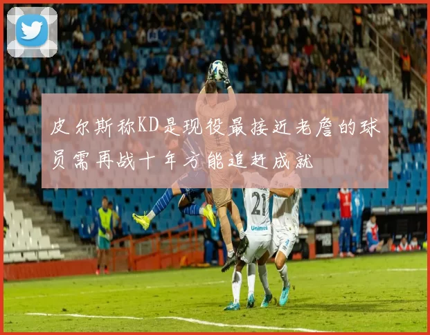 皮尔斯称KD是现役最接近老詹的球员需再战十年方能追赶成就