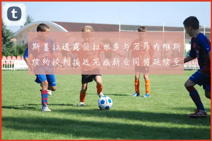 斯基拉透露贝拉尔多与若昂内维斯续约谈判接近完成新合同将延续至2030年