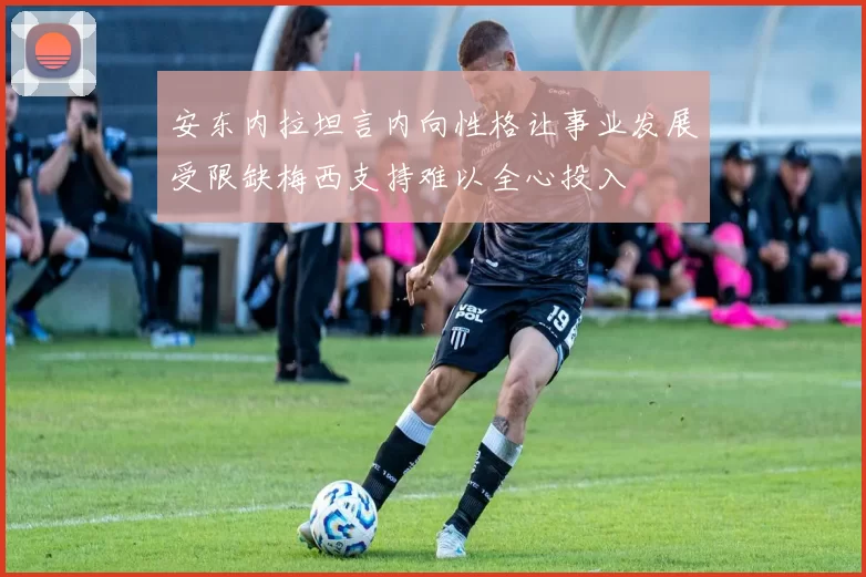 安东内拉坦言内向性格让事业发展受限缺梅西支持难以全心投入