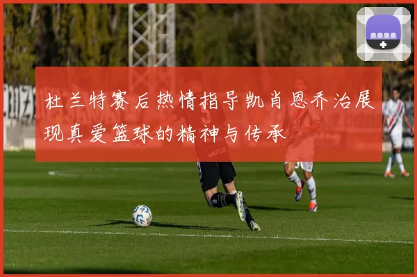 杜兰特赛后热情指导凯肖恩乔治展现真爱篮球的精神与传承