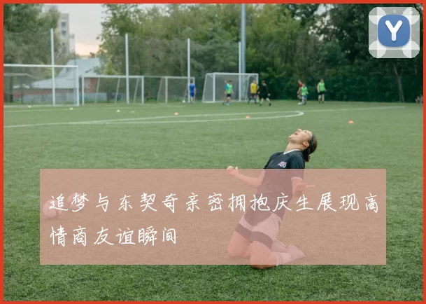 追梦与东契奇亲密拥抱庆生展现高情商友谊瞬间