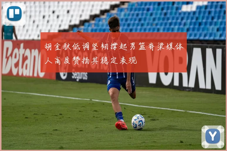 胡金秋低调坚韧撑起男篮脊梁媒体人高度赞扬其稳定表现